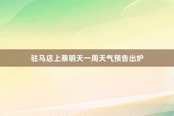 驻马店上蔡明天一周天气预告出炉